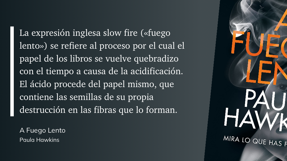 Cita del Libro: “La expresión inglesa slow fire («fuego lento») se refiere al proceso por el cual el papel de los libros se vuelve quebradizo con el tiempo a causa de la acidificación. El ácido procede del papel mismo, que contiene las semillas de su propia destrucción en las fibras que lo forman.”