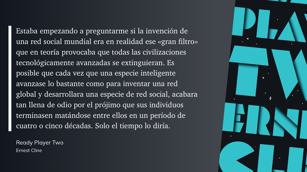 Estaba empezando a preguntarme si la invención de una red social mundial era en realidad ese «gran filtro» que en teoría provocaba que todas las civilizaciones tecnológicamente avanzadas se extinguieran. Es posible que cada vez que una especie inteligente avanzase lo bastante como para inventar una red global y desarrollara una especie de red social, acabara tan llena de odio por el prójimo que sus individuos terminasen matándose entre ellos en un período de cuatro o cinco décadas. Solo el tiempo lo diría.