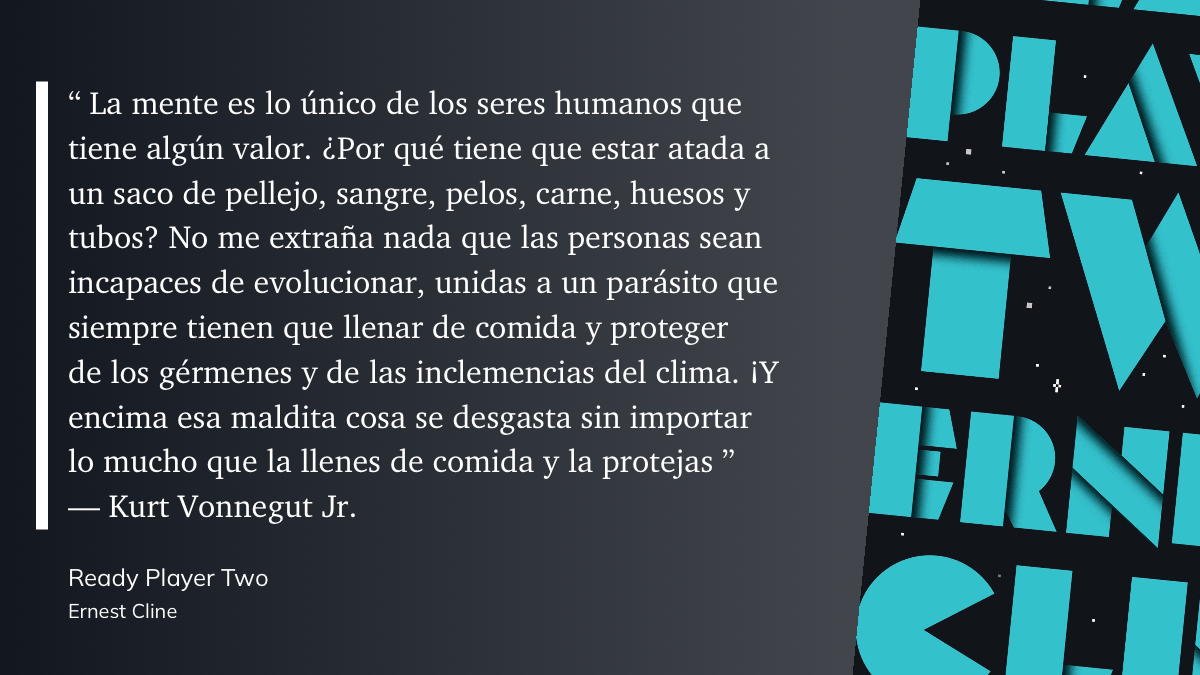 "La mente es lo único de los seres humanos que tiene algún valor. ¿Por qué tiene que estar atada a un saco de pellejo, sangre, pelos, carne, huesos y tubos? No me extraña nada que las personas sean incapaces de evolucionar, unidas a un parásito que siempre tienen que llenar de comida y proteger de los gérmenes y de las inclemencias del clima. iY encima esa maldita cosa se desgasta sin importar lo mucho que la llenes de comida y la protejas" Kurt Vonnegut Jr.