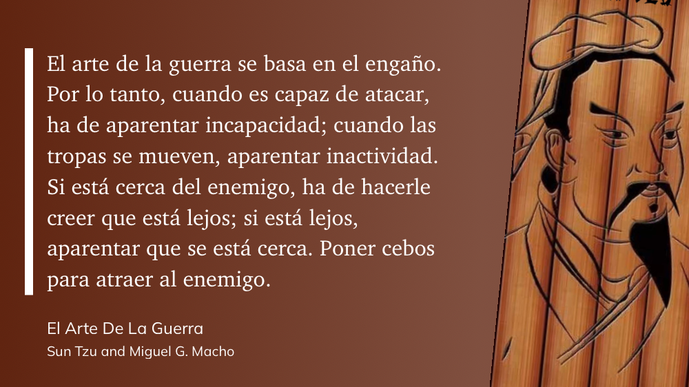 Cita del Libro: El arte de la guerra se basa en el engaño. Por lo tanto, cuando es capaz de atacar, ha de aparentar incapacidad; cuando las tropas se mueven, aparentar inactividad. Si está cerca del enemigo, ha de hacerle creer que está lejos; si está lejos, aparentar que se está cerca. Poner cebos para atraer al enemigo.