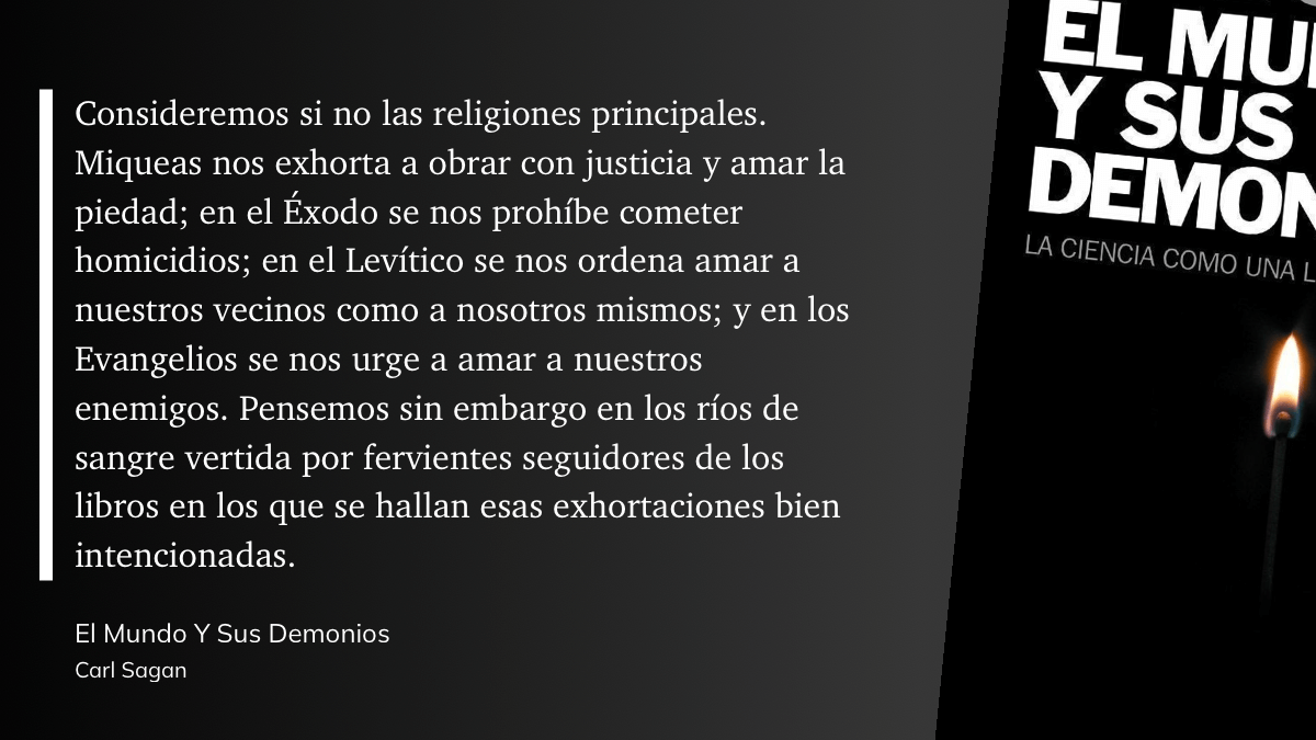 cita del libro: Consideremos si no las religiones principales. Miqueas nos exhorta a obrar con justicia y amar la piedad; en el Éxodo se nos prohíbe cometer homicidios; en el Levítico se nos ordena amar a nuestros vecinos como a nosotros mismos; y en los Evangelios se nos urge a amar a nuestros enemigos. Pensemos sin embargo en los ríos de sangre vertida por fervientes seguidores de los libros en los que se hallan esas exhortaciones bien intencionadas.