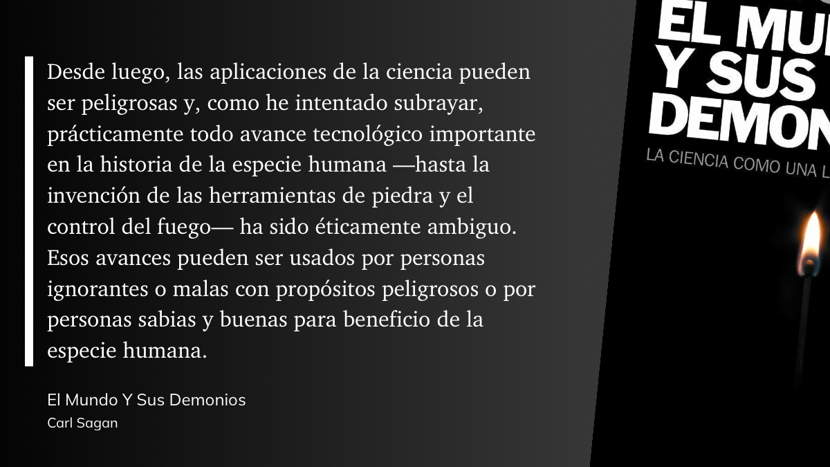 cita del libro:  Desde luego, las aplicaciones de la ciencia pueden ser peligrosas y, como he intentado subrayar, prácticamente todo avance tecnológico importante en la historia de la especie humana hasta la invención de las herramientas de piedra y el control del fuego- ha sido éticamente ambiguo. Esos avances pueden ser usados por personas ignorantes o malas con propósitos peligrosos o por personas sabias y buenas para beneficio de la especie humana.