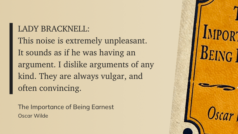 LADY BRACKNELL: This noise is extremely unpleasant. It sounds as if he was having an argument. I dislike arguments of any kind. They are always vulgar, and often convincing.