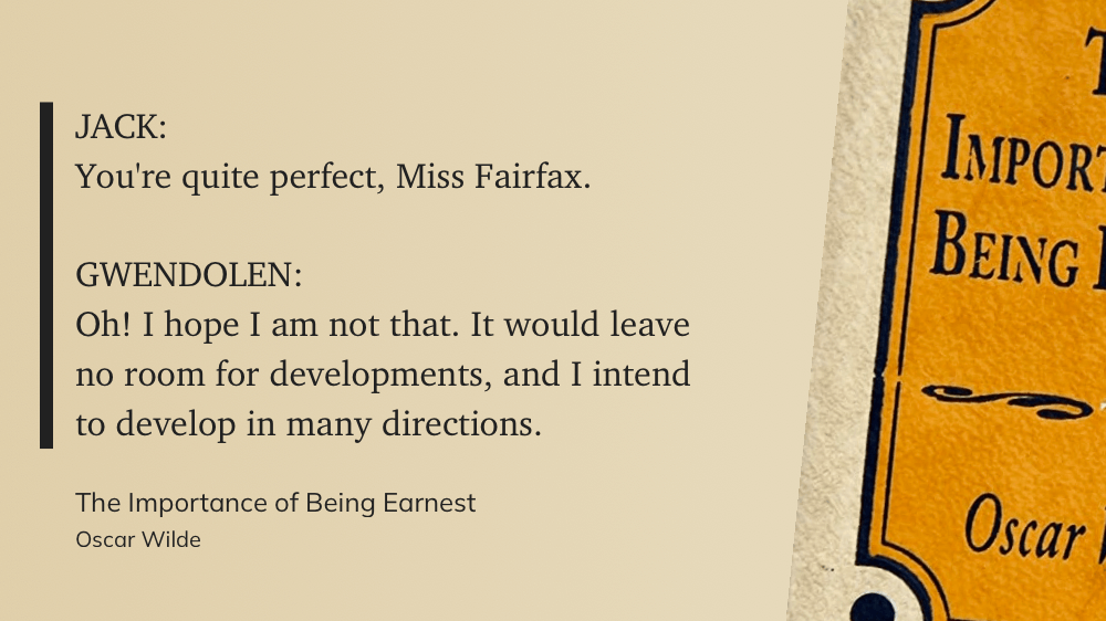 JACK: You're quite perfect, Miss Fairfax. GWENDOLEN: Oh! I hope I am not that. It would leave no room for developments, and I intend to develop in many directions.